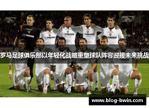 罗马足球俱乐部以年轻化战略重塑球队阵容迎接未来挑战