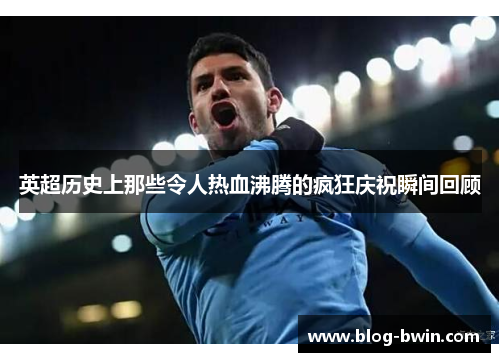 英超历史上那些令人热血沸腾的疯狂庆祝瞬间回顾