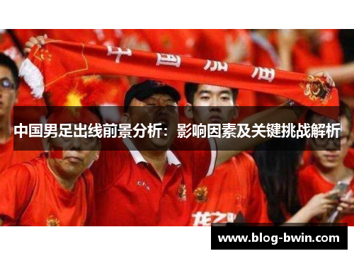 中国男足出线前景分析：影响因素及关键挑战解析
