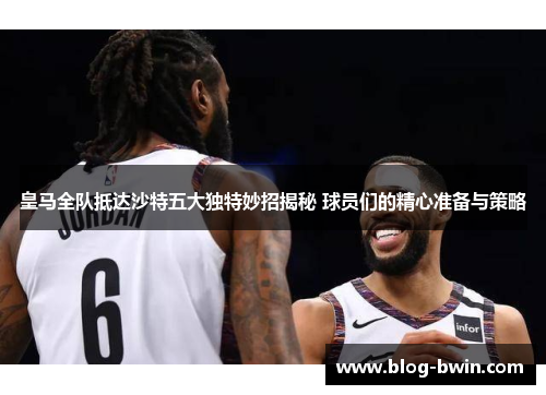 皇马全队抵达沙特五大独特妙招揭秘 球员们的精心准备与策略