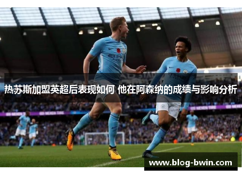 热苏斯加盟英超后表现如何 他在阿森纳的成绩与影响分析