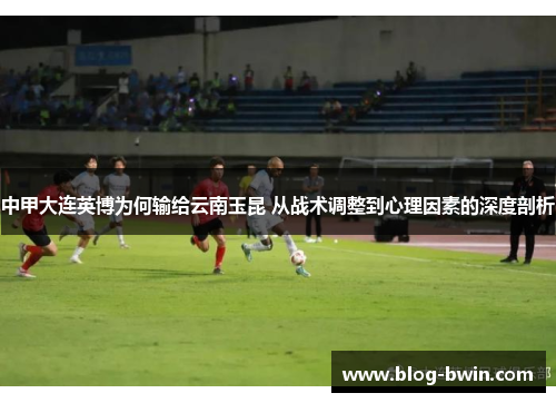 中甲大连英博为何输给云南玉昆 从战术调整到心理因素的深度剖析