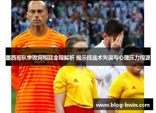 墨西哥队惨败阿根廷全程解析 揭示技战术失误与心理压力根源