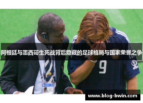 阿根廷与墨西哥生死战背后隐藏的足球格局与国家荣誉之争