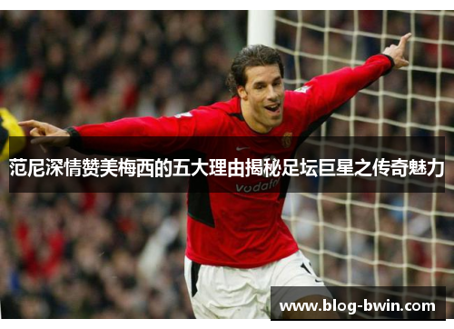 范尼深情赞美梅西的五大理由揭秘足坛巨星之传奇魅力